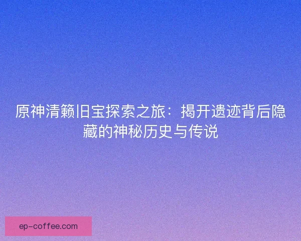 原神清籁旧宝探索之旅：揭开遗迹背后隐藏的神秘历史与传说