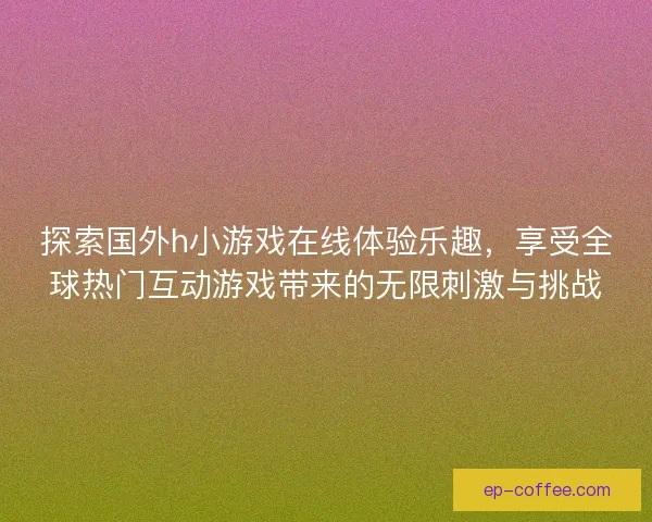 探索国外h小游戏在线体验乐趣，享受全球热门互动游戏带来的无限刺激与挑战