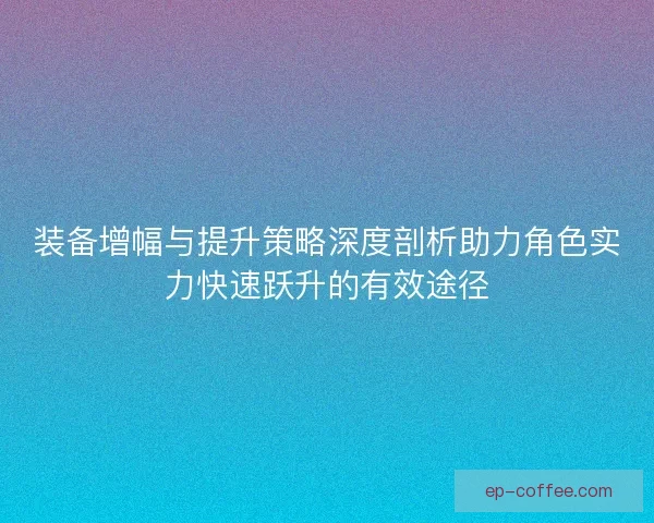 装备增幅与提升策略深度剖析助力角色实力快速跃升的有效途径