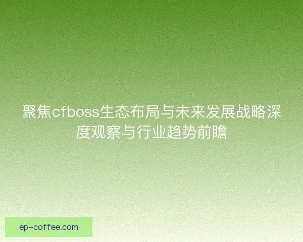 聚焦cfboss生态布局与未来发展战略深度观察与行业趋势前瞻