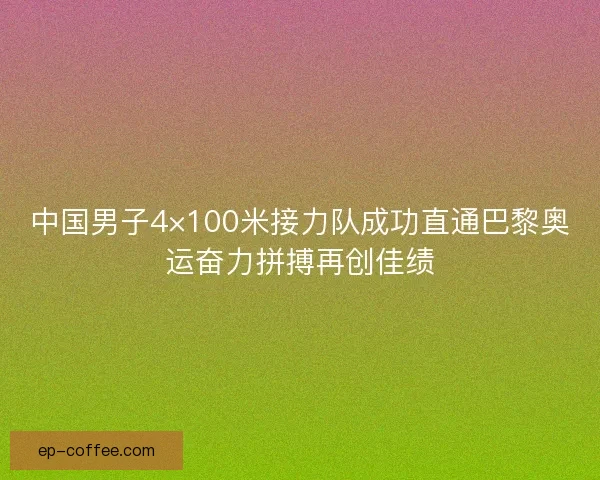 中国男子4×100米接力队成功直通巴黎奥运奋力拼搏再创佳绩
