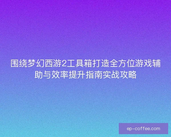 围绕梦幻西游2工具箱打造全方位游戏辅助与效率提升指南实战攻略