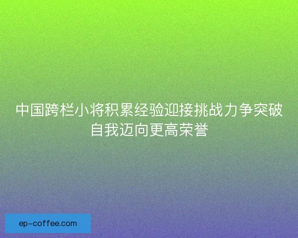 中国跨栏小将积累经验迎接挑战力争突破自我迈向更高荣誉