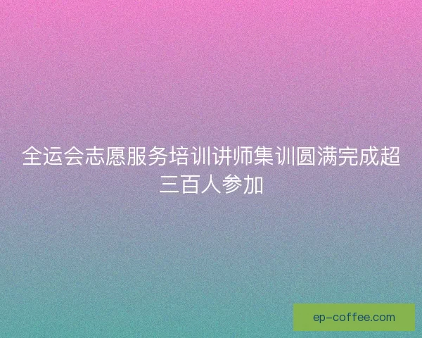 全运会志愿服务培训讲师集训圆满完成超三百人参加