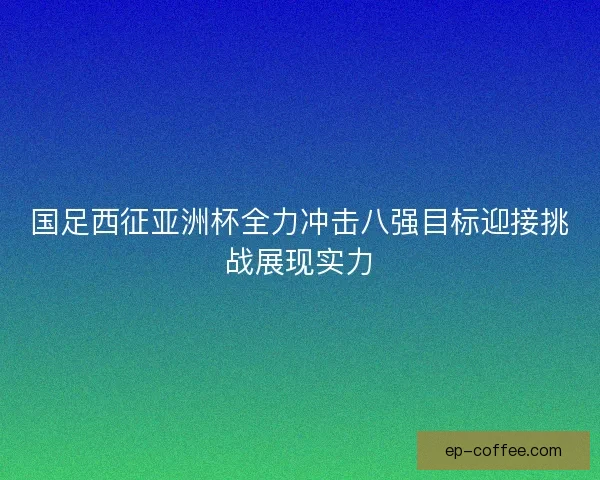 国足西征亚洲杯全力冲击八强目标迎接挑战展现实力