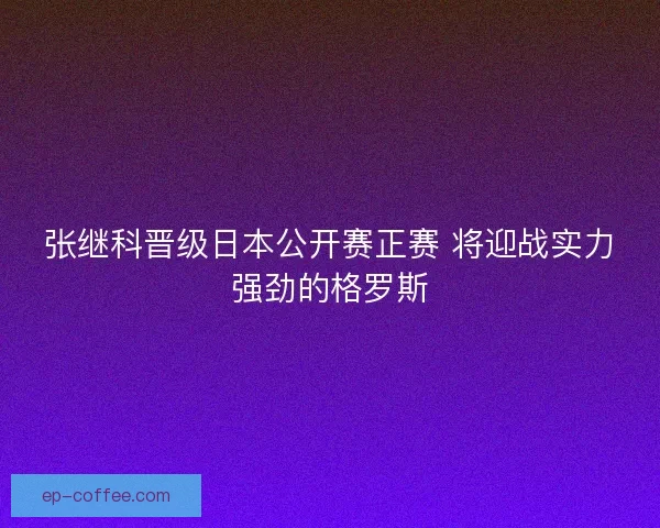 张继科晋级日本公开赛正赛 将迎战实力强劲的格罗斯