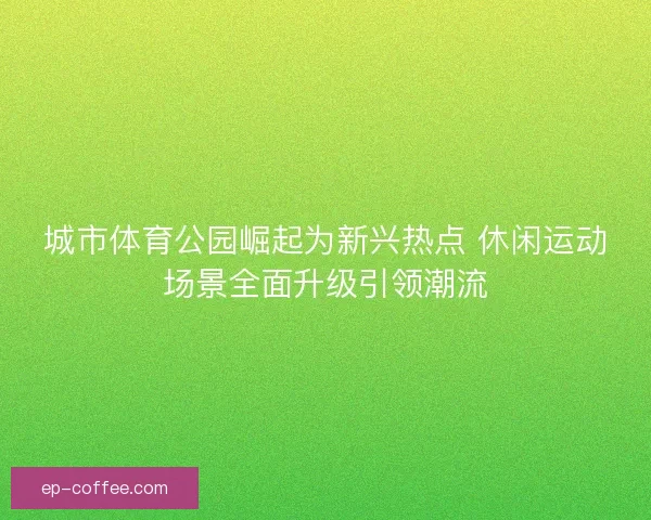 城市体育公园崛起为新兴热点 休闲运动场景全面升级引领潮流