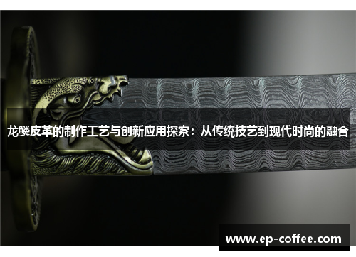 龙鳞皮革的制作工艺与创新应用探索：从传统技艺到现代时尚的融合